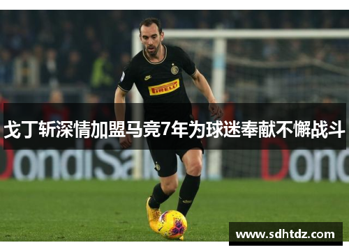 戈丁斩深情加盟马竞7年为球迷奉献不懈战斗