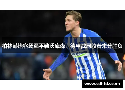 柏林赫塔客场逼平勒沃库森，德甲战局胶着未分胜负