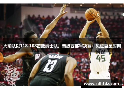 火箭队以118-108击败爵士队，晋级西部半决赛：见证巨星时刻
