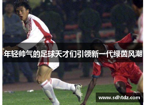 年轻帅气的足球天才们引领新一代绿茵风潮