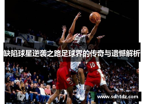 缺陷球星逆袭之路足球界的传奇与遗憾解析