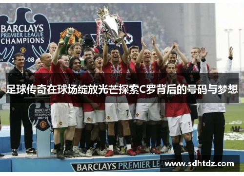 足球传奇在球场绽放光芒探索C罗背后的号码与梦想