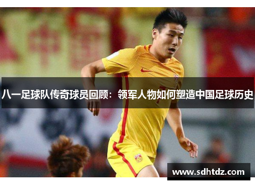 八一足球队传奇球员回顾：领军人物如何塑造中国足球历史
