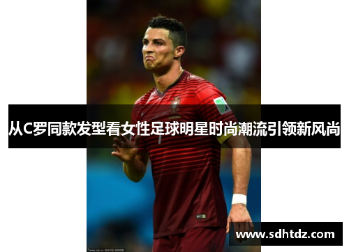 从C罗同款发型看女性足球明星时尚潮流引领新风尚