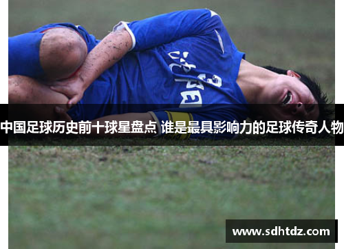 中国足球历史前十球星盘点 谁是最具影响力的足球传奇人物