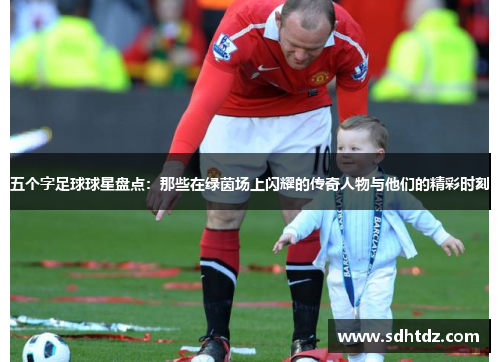 五个字足球球星盘点：那些在绿茵场上闪耀的传奇人物与他们的精彩时刻
