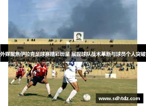 外媒聚焦伊拉克足球赛精彩纷呈 展现球队战术革新与球员个人突破