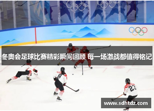 冬奥会足球比赛精彩瞬间回顾 每一场激战都值得铭记
